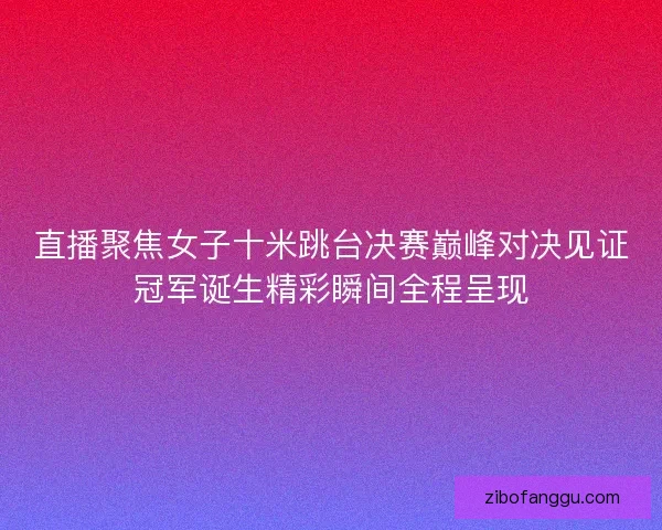 直播聚焦女子十米跳台决赛巅峰对决见证冠军诞生精彩瞬间全程呈现