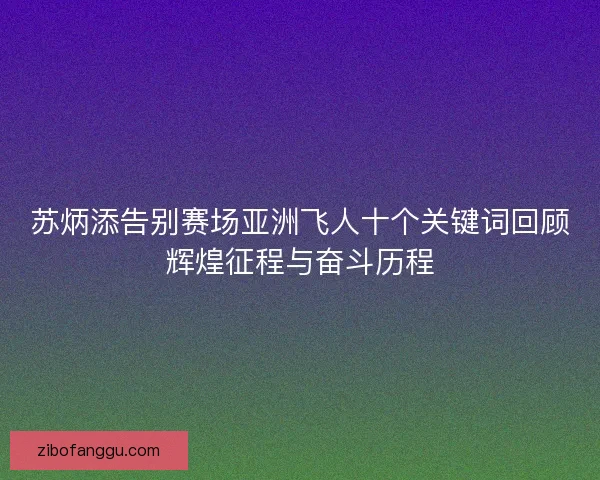 苏炳添告别赛场亚洲飞人十个关键词回顾辉煌征程与奋斗历程