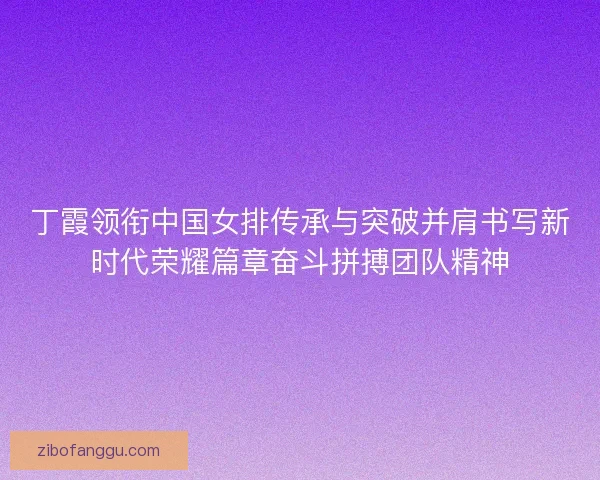 丁霞领衔中国女排传承与突破并肩书写新时代荣耀篇章奋斗拼搏团队精神