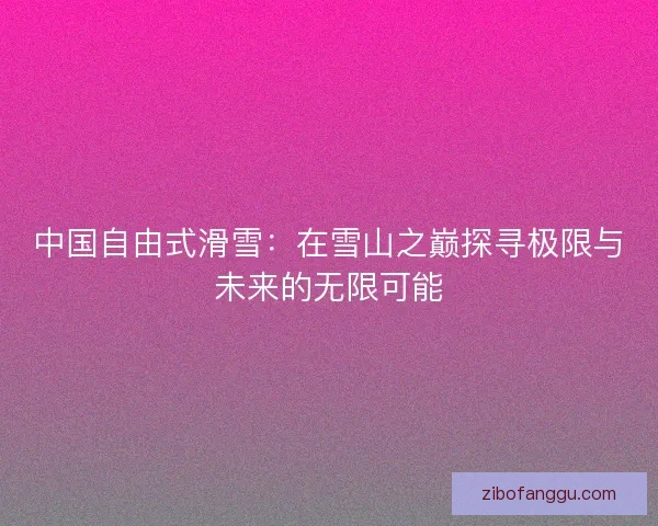 中国自由式滑雪：在雪山之巅探寻极限与未来的无限可能