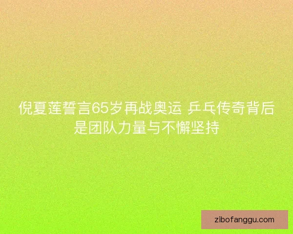 倪夏莲誓言65岁再战奥运 乒乓传奇背后是团队力量与不懈坚持