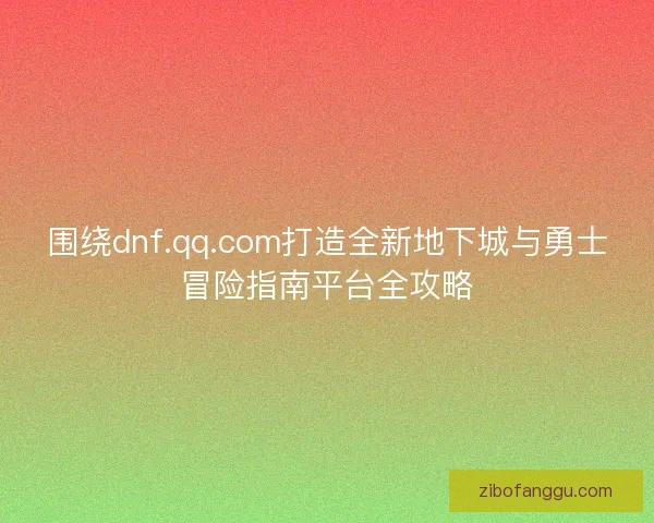 围绕dnf.qq.com打造全新地下城与勇士冒险指南平台全攻略