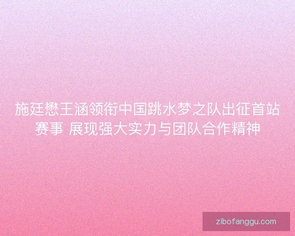 施廷懋王涵领衔中国跳水梦之队出征首站赛事 展现强大实力与团队合作精神