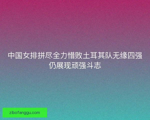 中国女排拼尽全力惜败土耳其队无缘四强仍展现顽强斗志
