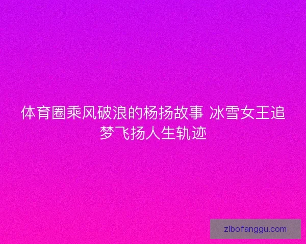 体育圈乘风破浪的杨扬故事 冰雪女王追梦飞扬人生轨迹